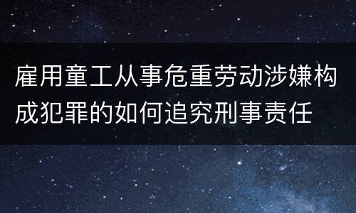 雇用童工从事危重劳动涉嫌构成犯罪的如何追究刑事责任