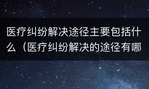 医疗纠纷解决途径主要包括什么（医疗纠纷解决的途径有哪些）