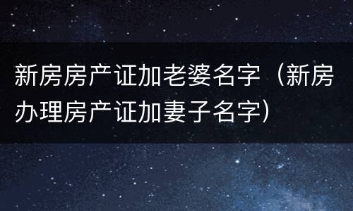 新房房产证加老婆名字（新房办理房产证加妻子名字）