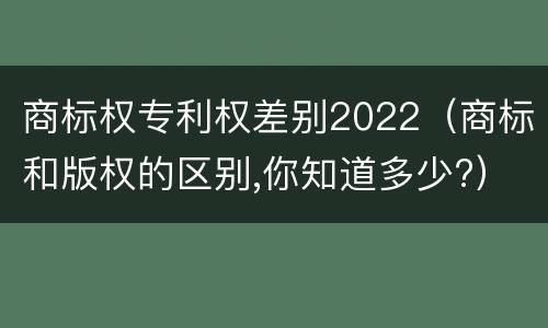 商标权专利权差别2022（商标和版权的区别,你知道多少?）