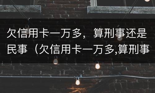 欠信用卡一万多，算刑事还是民事（欠信用卡一万多,算刑事还是民事案件）