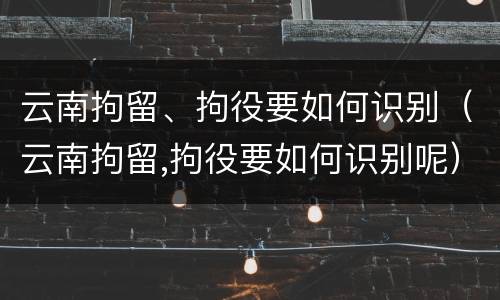 云南拘留、拘役要如何识别（云南拘留,拘役要如何识别呢）