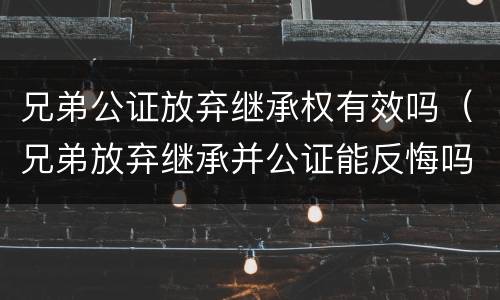 兄弟公证放弃继承权有效吗（兄弟放弃继承并公证能反悔吗）