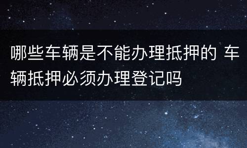 哪些车辆是不能办理抵押的 车辆抵押必须办理登记吗