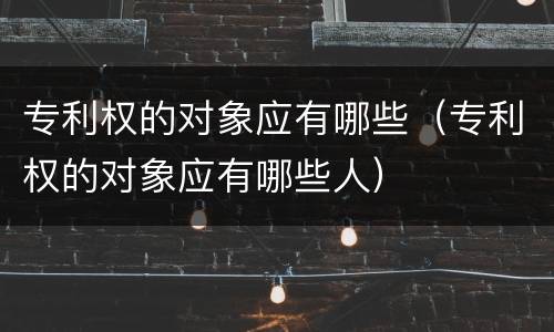 专利权的对象应有哪些（专利权的对象应有哪些人）