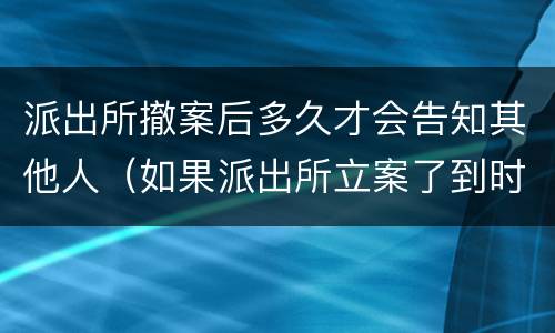派出所撤案后多久才会告知其他人（如果派出所立案了到时候能不能撤案）