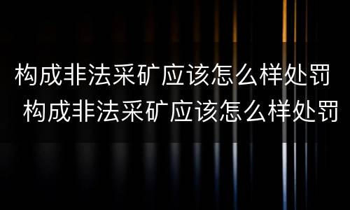 构成非法采矿应该怎么样处罚 构成非法采矿应该怎么样处罚呢