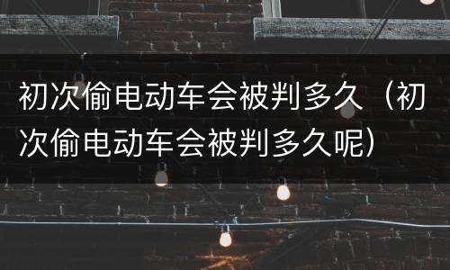 初次偷电动车会被判多久（初次偷电动车会被判多久呢）