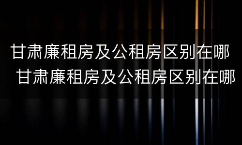 甘肃廉租房及公租房区别在哪 甘肃廉租房及公租房区别在哪查