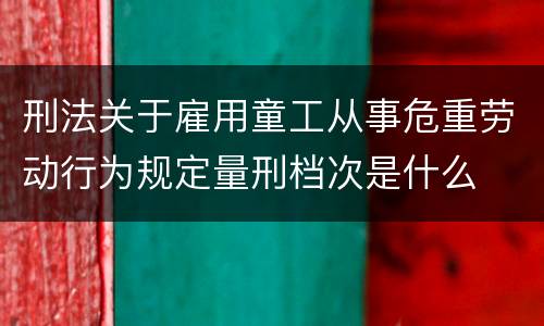 刑法关于雇用童工从事危重劳动行为规定量刑档次是什么