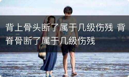 背上骨头断了属于几级伤残 背脊骨断了属于几级伤残