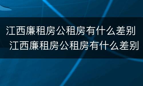 江西廉租房公租房有什么差别 江西廉租房公租房有什么差别吗
