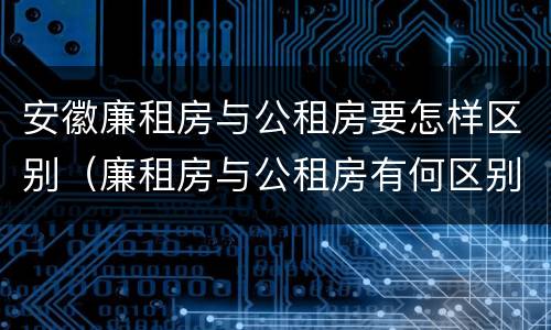 安徽廉租房与公租房要怎样区别（廉租房与公租房有何区别）