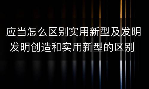应当怎么区别实用新型及发明 发明创造和实用新型的区别