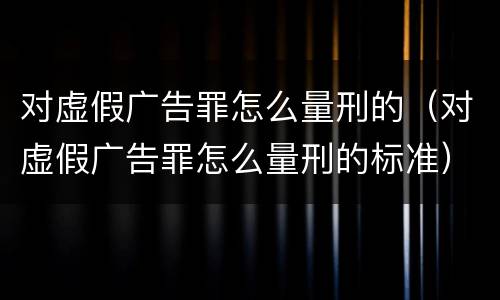 对虚假广告罪怎么量刑的（对虚假广告罪怎么量刑的标准）