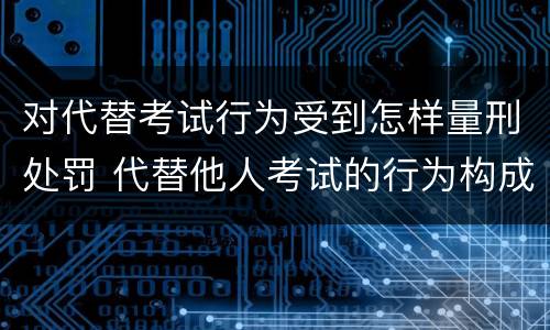 对代替考试行为受到怎样量刑处罚 代替他人考试的行为构成什么罪