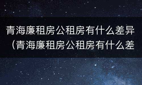 青海廉租房公租房有什么差异（青海廉租房公租房有什么差异嘛）