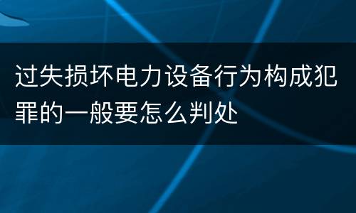 过失损坏电力设备行为构成犯罪的一般要怎么判处