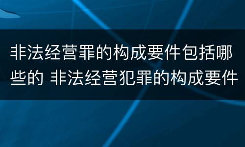 非法经营罪的构成要件包括哪些的 非法经营犯罪的构成要件