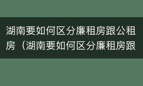湖南要如何区分廉租房跟公租房（湖南要如何区分廉租房跟公租房的区别）