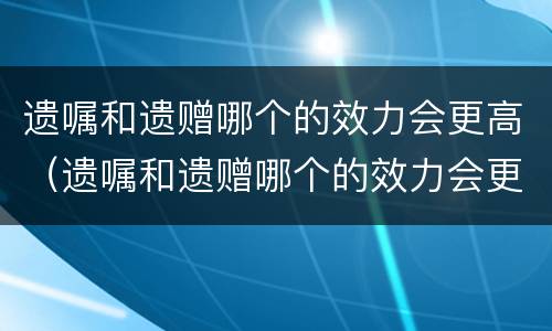 遗嘱和遗赠哪个的效力会更高（遗嘱和遗赠哪个的效力会更高一点）