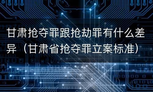 甘肃抢夺罪跟抢劫罪有什么差异（甘肃省抢夺罪立案标准）