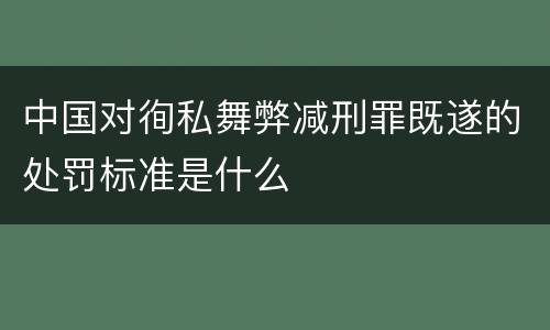 中国对徇私舞弊减刑罪既遂的处罚标准是什么