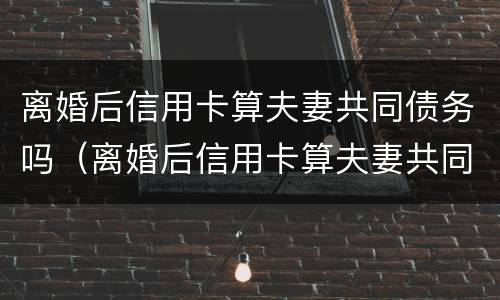 离婚后信用卡算夫妻共同债务吗（离婚后信用卡算夫妻共同债务吗）