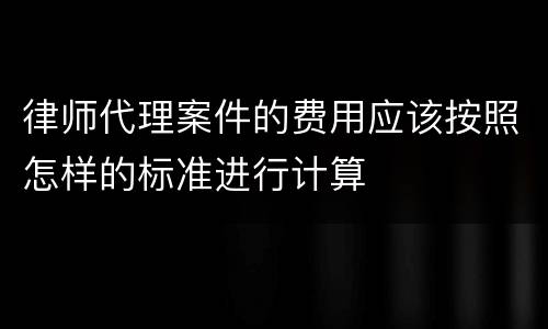 律师代理案件的费用应该按照怎样的标准进行计算