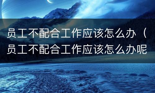 员工不配合工作应该怎么办（员工不配合工作应该怎么办呢）