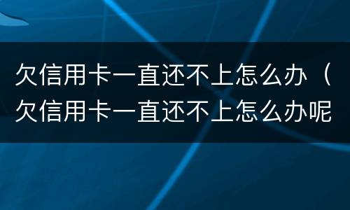 欠信用卡一直还不上怎么办（欠信用卡一直还不上怎么办呢）