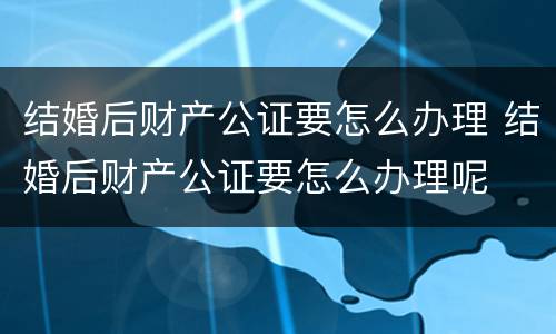 结婚后财产公证要怎么办理 结婚后财产公证要怎么办理呢