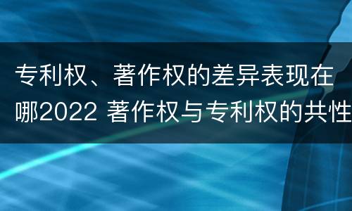 专利权、著作权的差异表现在哪2022 著作权与专利权的共性有