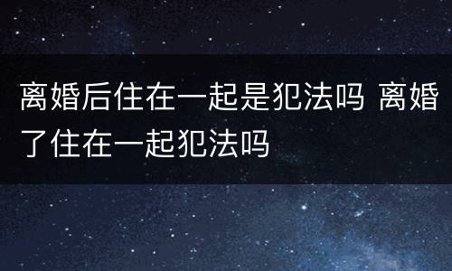 离婚后住在一起是犯法吗 离婚了住在一起犯法吗