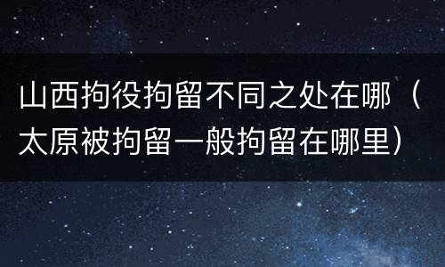 山西拘役拘留不同之处在哪（太原被拘留一般拘留在哪里）