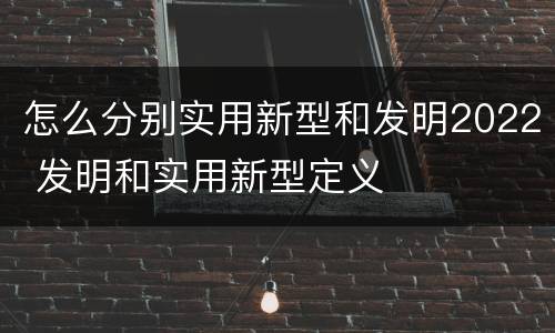 怎么分别实用新型和发明2022 发明和实用新型定义