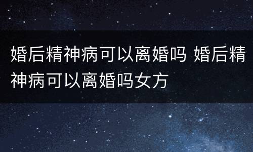 婚后精神病可以离婚吗 婚后精神病可以离婚吗女方