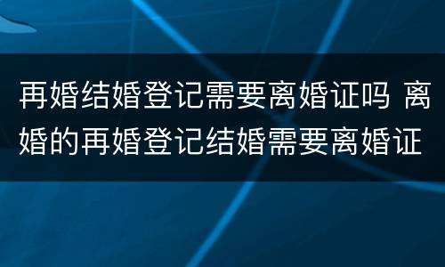 再婚结婚登记需要离婚证吗 离婚的再婚登记结婚需要离婚证吗