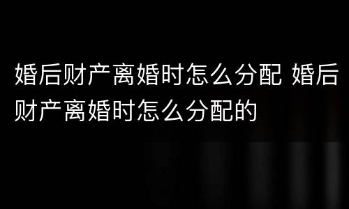 婚后财产离婚时怎么分配 婚后财产离婚时怎么分配的