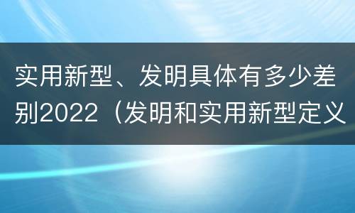 实用新型、发明具体有多少差别2022（发明和实用新型定义）