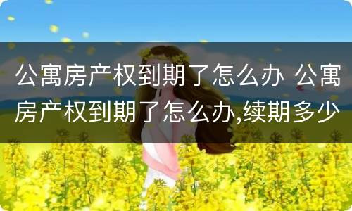 公寓房产权到期了怎么办 公寓房产权到期了怎么办,续期多少年