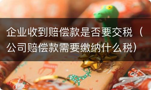 企业收到赔偿款是否要交税（公司赔偿款需要缴纳什么税）