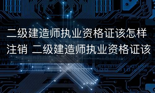 二级建造师执业资格证该怎样注销 二级建造师执业资格证该怎样注销掉