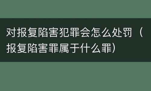 对报复陷害犯罪会怎么处罚（报复陷害罪属于什么罪）
