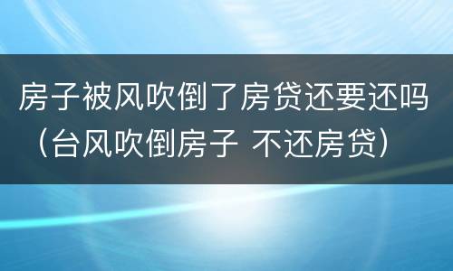 房子被风吹倒了房贷还要还吗（台风吹倒房子 不还房贷）