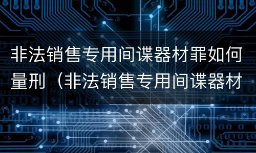 非法销售专用间谍器材罪如何量刑（非法销售专用间谍器材罪如何量刑的）
