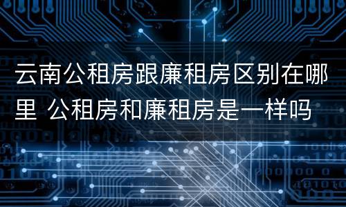 云南公租房跟廉租房区别在哪里 公租房和廉租房是一样吗