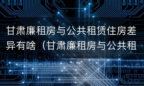 甘肃廉租房与公共租赁住房差异有啥（甘肃廉租房与公共租赁住房差异有啥影响）