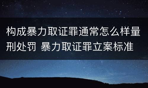 构成暴力取证罪通常怎么样量刑处罚 暴力取证罪立案标准
