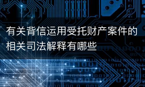 有关背信运用受托财产案件的相关司法解释有哪些